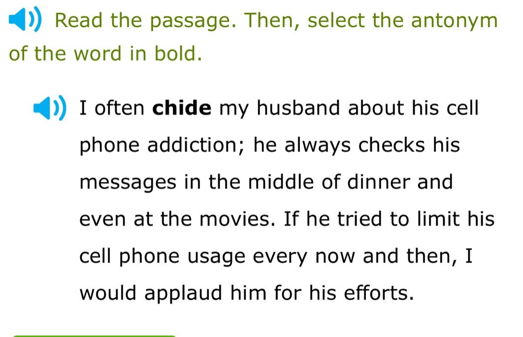 read the passage. then, select the antonym of the word in bold. i often chide my husband about his cell phone addiction; he always checks his messages in the middle of dinner and even at the movies. if he tried to limit his cell phone usage every now and then, i would applaud him for his efforts.