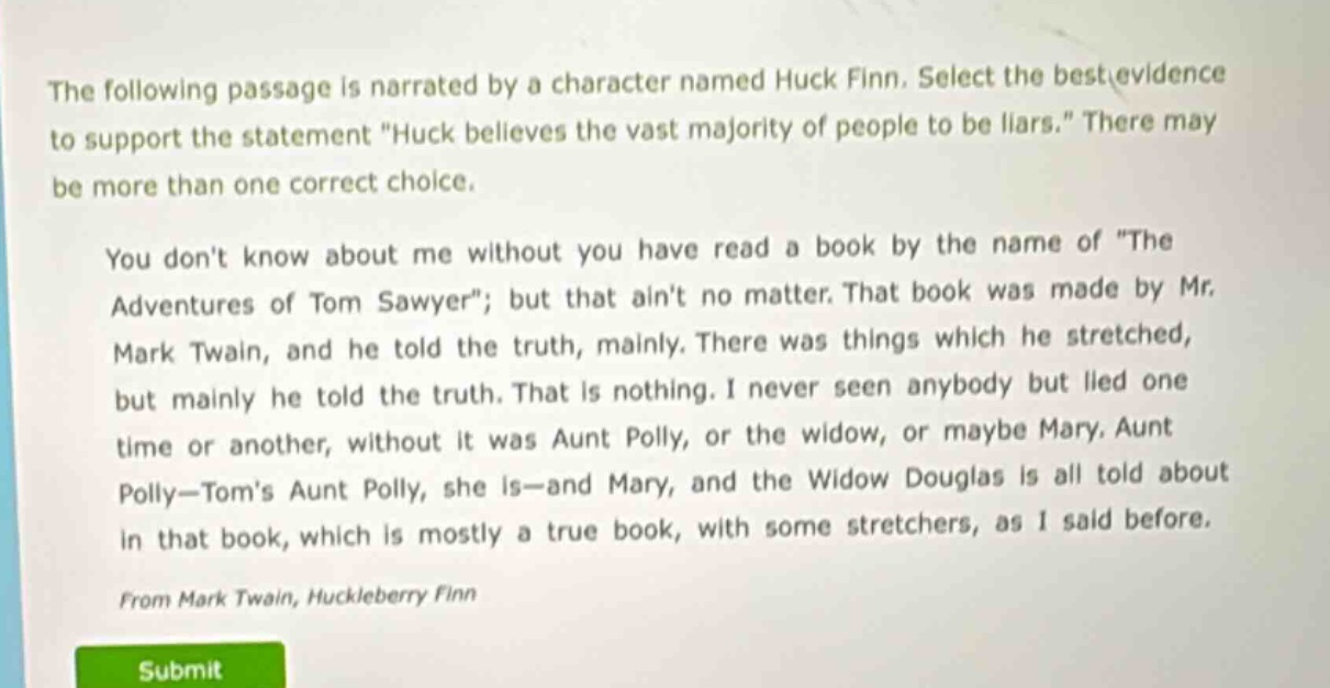 the following passage is narrated by a character named huck finn. select the best evidence to support the statement \huck believes the vast majority of people to be liars.\ there may be more than one correct choice. you dont know about me without you have read a book by the name of \the adventures of tom sawyer\; but that aint no matter. that book was made by mr. mark twain, and he told the truth, mainly. there was things which he stretched, but mainly he told the truth. that is nothing. i never seen anybody but lied one time or another, without it was aunt polly, or the widow, or maybe mary. aunt polly—toms aunt polly, she is—and mary, and the widow douglas is all told about in that book, which is mostly a true book, with some stretchers, as i said before. from mark twain, huckleberry finn