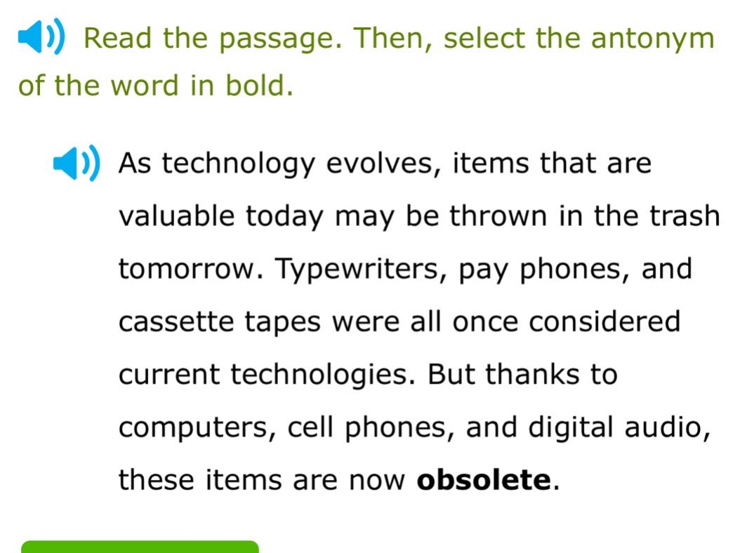 read the passage. then, select the antonym of the word in bold. as technology evolves, items that are valuable today may be thrown in the trash tomorrow. typewriters, pay phones, and cassette tapes were all once considered current technologies. but thanks to computers, cell phones, and digital audio, these items are now obsolete.