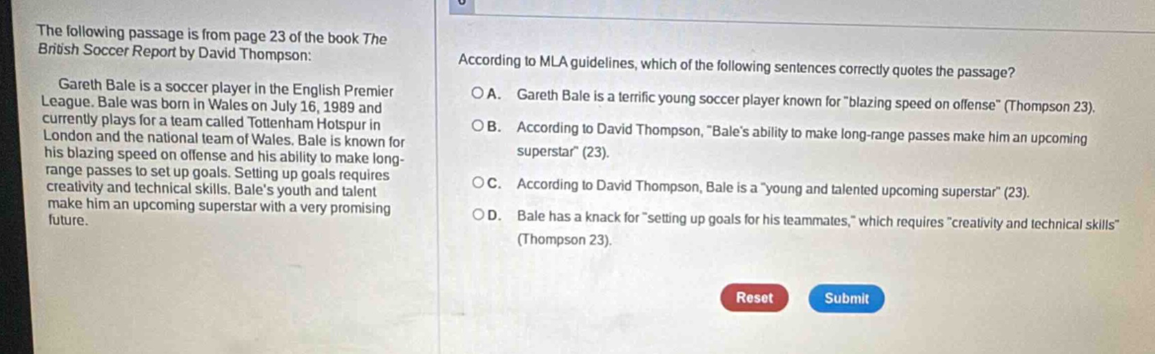 the following passage is from page 23 of the book the british soccer report by david thompson: gareth bale is a soccer player in the english premier league. bale was born in wales on july 16, 1989 and currently plays for a team called tottenham hotspur in london and the national team of wales. bale is known for his blazing speed on offense and his ability to make long - range passes to set up goals. setting up goals requires creativity and technical skills. bales youth and talent make him an upcoming superstar with a very promising future. according to mla guidelines, which of the following sentences correctly quotes the passage? a. gareth bale is a terrific young soccer player known for \blazing speed on offense\ (thompson 23). b. according to david thompson, \bales ability to make long - range passes make him an upcoming superstar\ (23). c. according to david thompson, bale is a \young and talented upcoming superstar\ (23). d. bale has a knack for \setting up goals for his teammates,\ which requires \creativity and technical skills\ (thompson 23).