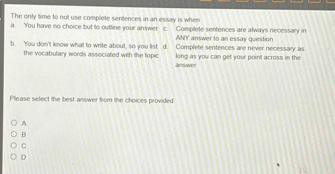 the only time to not use complete sentences in an essay is when a. you have no choice but to outline your answer c. complete sentences are always necessary in any answer to an essay question b. you dont know what to write about, so you list d. complete sentences are never necessary as the vocabulary words associated with the topic long as you can get your point across in the answer please select the best answer from the choices provided o a o b o c o d