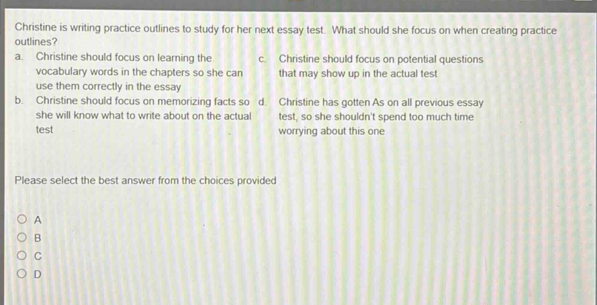 christine is writing practice outlines to study for her next essay test. what should she focus on when creating practice outlines? a. christine should focus on learning the vocabulary words in the chapters so she can use them correctly in the essay b. christine should focus on memorizing facts so she will know what to write about on the actual test c. christine should focus on potential questions that may show up in the actual test d. christine has gotten as on all previous essay test, so she shouldnt spend too much time worrying about this one please select the best answer from the choices provided a b c d