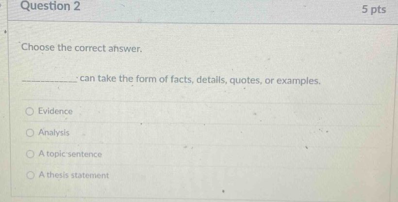 question 2 5 pts choose the correct answer. ____________ can take the form of facts, details, quotes, or examples. evidence analysis a topic sentence a thesis statement