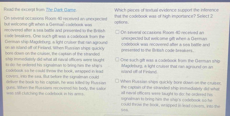 read the excerpt from the dark game. on several occasions room 40 received an unexpected but welcome gift when a german codebook was recovered after a sea battle and presented to the british code breakers. one such gift was a codebook from the german ship magdeburg, a light cruiser that ran aground on an island off of finland. when russian ships quickly bore down on the cruiser, the captain of the stranded ship immediately did what all naval officers were taught to do: he ordered his signalman to bring him the ships codebook so he could throw the book, wrapped in lead covers, into the sea. but before the signalman could deliver the book to his captain, he was killed by russian guns. when the russians recovered his body, the sailor was still clutching the codebook in his arms. which pieces of textual evidence support the inference that the codebook was of high importance? select 2 options. on several occasions room 40 received an unexpected but welcome gift when a german codebook was recovered after a sea battle and presented to the british code breakers. one such gift was a codebook from the german ship magdeburg, a light cruiser that ran aground on an island off of finland. when russian ships quickly bore down on the cruiser, the captain of the stranded ship immediately did what all naval officers were taught to do: he ordered his signalman to bring him the ships codebook so he could throw the book, wrapped in lead covers, into the sea.