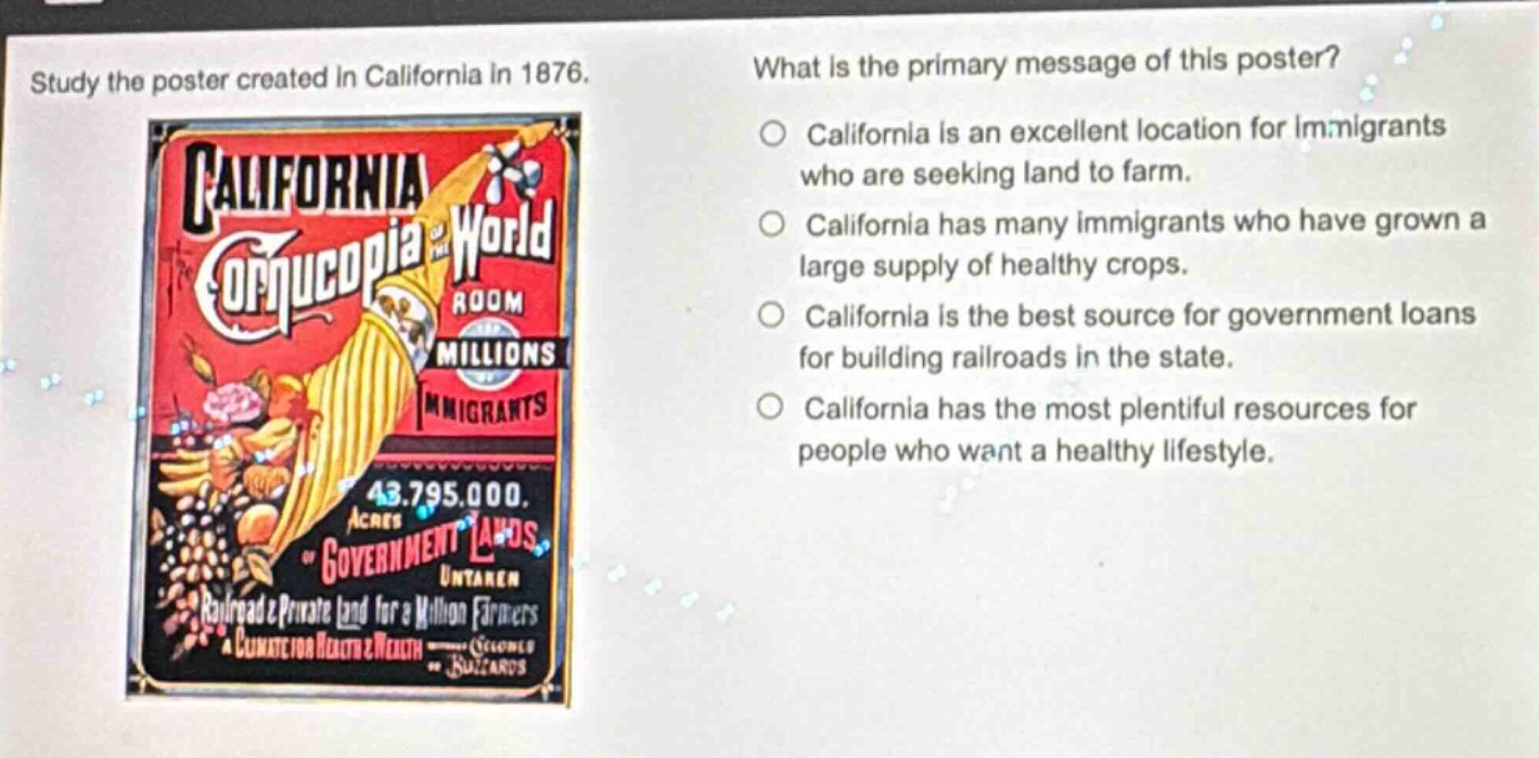 study the poster created in california in 1876. what is the primary message of this poster? california is an excellent location for immigrants who are seeking land to farm. california has many immigrants who have grown a large supply of healthy crops. california is the best source for government loans for building railroads in the state. california has the most plentiful resources for people who want a healthy lifestyle.