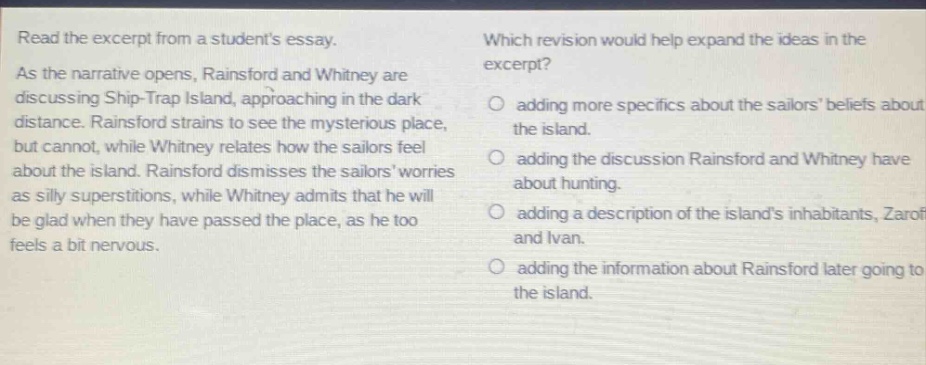 read the excerpt from a students essay. as the narrative opens, rainsford and whitney are discussing ship - trap island, approaching in the dark distance. rainsford strains to see the mysterious place, but cannot, while whitney relates how the sailors feel about the island. rainsford dismisses the sailors worries as silly superstitions, while whitney admits that he will be glad when they have passed the place, as he too feels a bit nervous. which revision would help expand the ideas in the excerpt? adding more specifics about the sailors beliefs about the island. adding the discussion rainsford and whitney have about hunting. adding a description of the islands inhabitants, zaroff and ivan. adding the information about rainsford later going to the island.