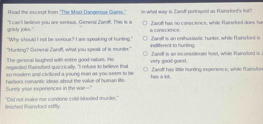 read the excerpt from \the most dangerous game.\ \i cant believe you are serious, general zaroff. this is a grisly joke.\ \why should i not be serious? i am speaking of hunting.\ \hunting? general zaroff, what you speak of is murder.\ the general laughed with entire good nature. he regarded rainsford quizzically. \i refuse to believe that so modern and civilized a young man as you seem to be harbors romantic ideas about the value of human life. surely your experiences in the war—\ \did not make me condone cold - blooded murder,\ finished rainsford stiffly. in what way is zaroff portrayed as rainsfords foil? zaroff has no conscience, while rainsford does have a conscience. zaroff is an enthusiastic hunter, while rainsford is indifferent to hunting. zaroff is an inconsiderate host, while rainsford is a very good guest. zaroff has little hunting experience, while rainsford has a lot.