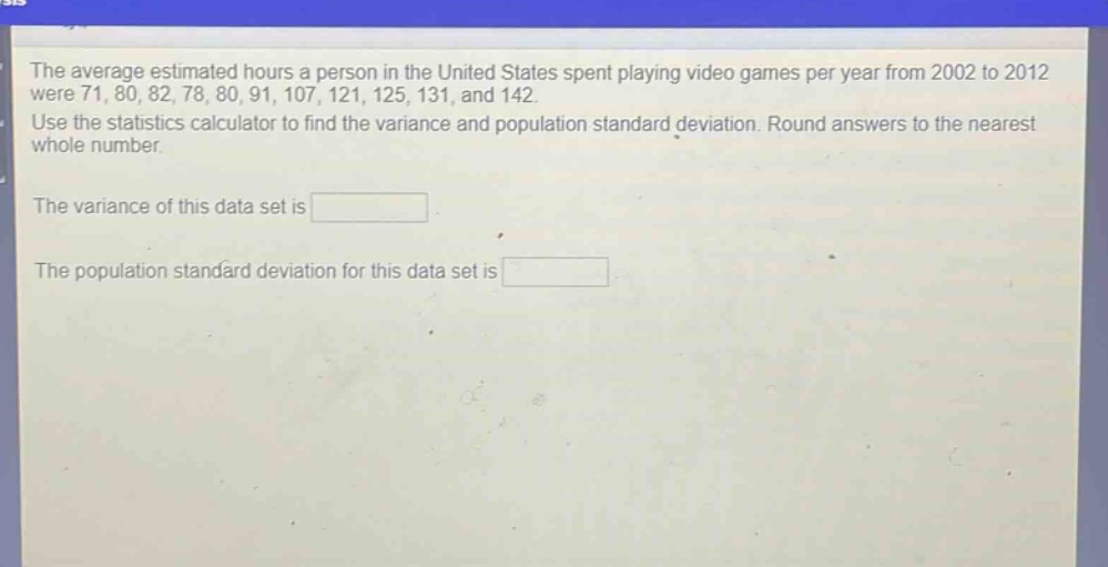 the average estimated hours a person in the united states spent playing video games per year from 2002 to 2012 were 71, 80, 82, 78, 80, 91, 107, 121, 125, 131, and 142. use the statistics calculator to find the variance and population standard deviation. round answers to the nearest whole number. the variance of this data set is the population standard deviation for this data set is
