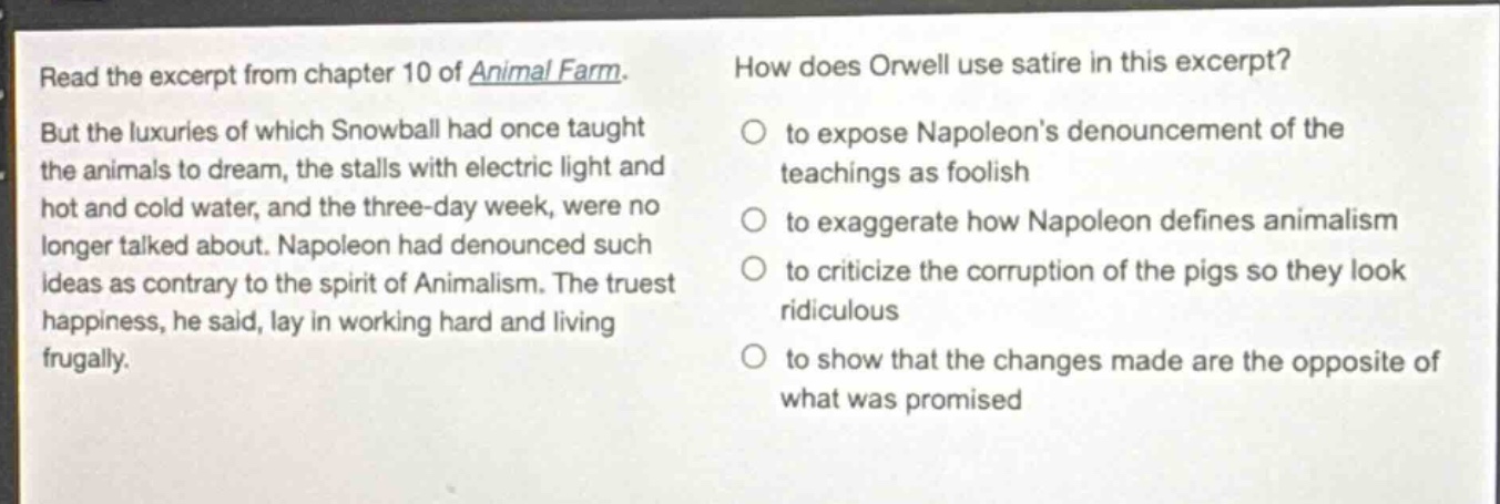 read the excerpt from chapter 10 of animal farm. but the luxuries of which snowball had once taught the animals to dream, the stalls with electric light and hot and cold water, and the three - day week, were no longer talked about. napoleon had denounced such ideas as contrary to the spirit of animalism. the truest happiness, he said, lay in working hard and living frugally. how does orwell use satire in this excerpt? to expose napoleons denouncement of the teachings as foolish to exaggerate how napoleon defines animalism to criticize the corruption of the pigs so they look ridiculous to show that the changes made are the opposite of what was promised