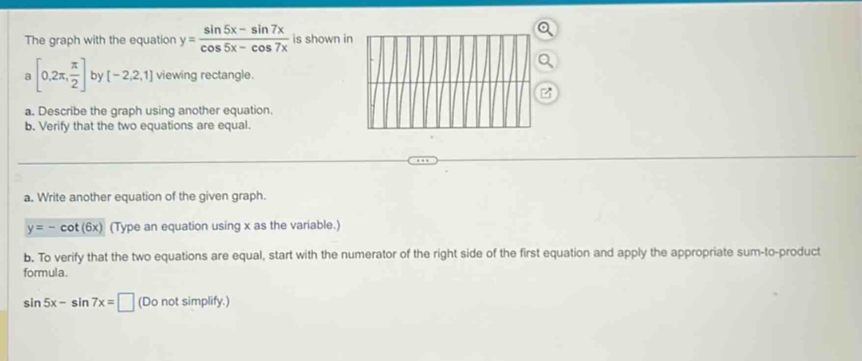 the graph with the equation y = (sin 5x - sin 7x)/(cos 5x - cos 7x) is shown in a 0,2π, π/2 by -2,2,1 viewing rectangle. a. describe the graph using another equation. b. verify that the two equations are equal. a. write another equation of the given graph. y = - cot(6x) (type an equation using x as the variable.) b. to verify that the two equations are equal, start with the numerator of the right side of the first equation and apply the appropriate sum - to - product formula. sin 5x - sin 7x = (do not simplify.)