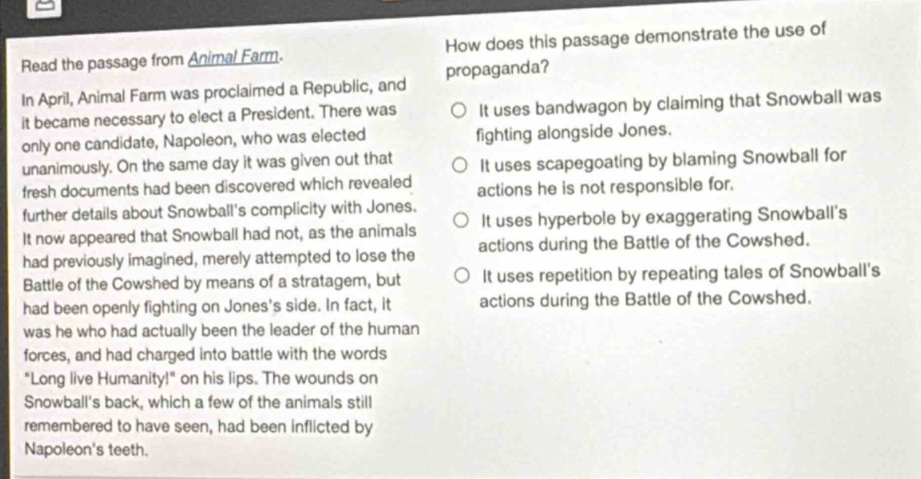 read the passage from animal farm. in april, animal farm was proclaimed a republic, and it became necessary to elect a president. there was only one candidate, napoleon, who was elected unanimously. on the same day it was given out that fresh documents had been discovered which revealed further details about snowballs complicity with jones. it now appeared that snowball had not, as the animals had previously imagined, merely attempted to lose the battle of the cowshed by means of a stratagem, but had been openly fighting on joness side. in fact, it was he who had actually been the leader of the human forces, and had charged into battle with the words \long live humanity!\ on his lips. the wounds on snowballs back, which a few of the animals still remembered to have seen, had been inflicted by napoleons teeth. how does this passage demonstrate the use of propaganda? it uses bandwagon by claiming that snowball was fighting alongside jones. it uses scapegoating by blaming snowball for actions he is not responsible for. it uses hyperbole by exaggerating snowballs actions during the battle of the cowshed. it uses repetition by repeating tales of snowballs actions during the battle of the cowshed.