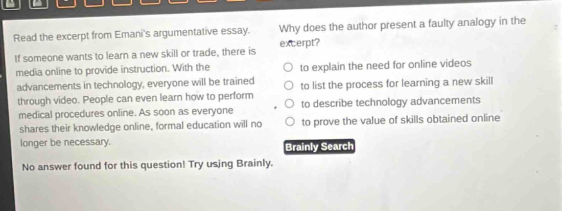 read the excerpt from emanis argumentative essay. if someone wants to learn a new skill or trade, there is media online to provide instruction. with the advancements in technology, everyone will be trained through video. people can even learn how to perform medical procedures online. as soon as everyone shares their knowledge online, formal education will no longer be necessary. why does the author present a faulty analogy in the excerpt? to explain the need for online videos to list the process for learning a new skill to describe technology advancements to prove the value of skills obtained online brainly search no answer found for this question! try using brainly.