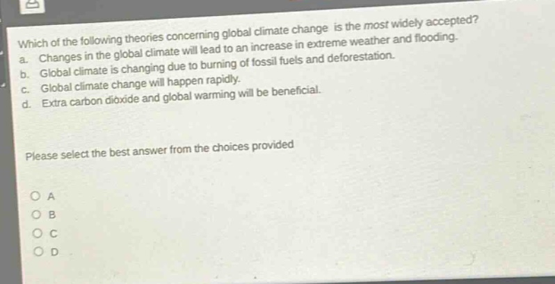 which of the following theories concerning global climate change is the most widely accepted? a. changes in the global climate will lead to an increase in extreme weather and flooding. b. global climate is changing due to burning of fossil fuels and deforestation. c. global climate change will happen rapidly. d. extra carbon dioxide and global warming will be beneficial. please select the best answer from the choices provided