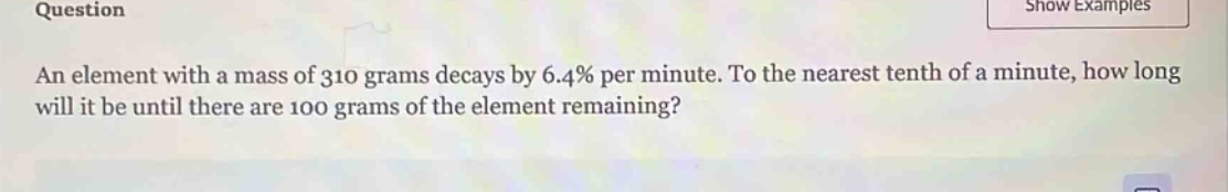 question\nan element with a mass of 310 grams decays by 6.4% per minute. to the nearest tenth of a minute, how long will it be until there are 100 grams of the element remaining?