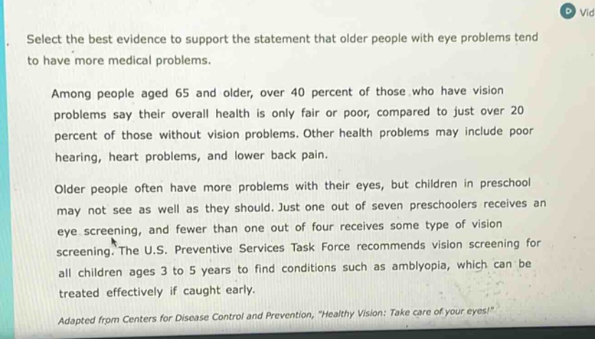 select the best evidence to support the statement that older people with eye problems tend to have more medical problems. among people aged 65 and older, over 40 percent of those who have vision problems say their overall health is only fair or poor, compared to just over 20 percent of those without vision problems. other health problems may include poor hearing, heart problems, and lower back pain. older people often have more problems with their eyes, but children in preschool may not see as well as they should. just one out of seven preschoolers receives an eye screening, and fewer than one out of four receives some type of vision screening. the u.s. preventive services task force recommends vision screening for all children ages 3 to 5 years to find conditions such as amblyopia, which can be treated effectively if caught early. adapted from centers for disease control and prevention, \healthy vision: take care of your eyes!\