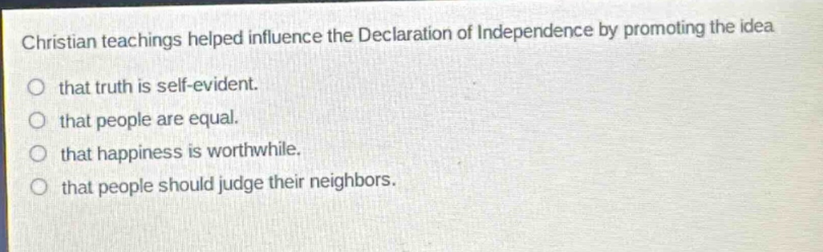 christian teachings helped influence the declaration of independence by promoting the idea that truth is self - evident. that people are equal. that happiness is worthwhile. that people should judge their neighbors.