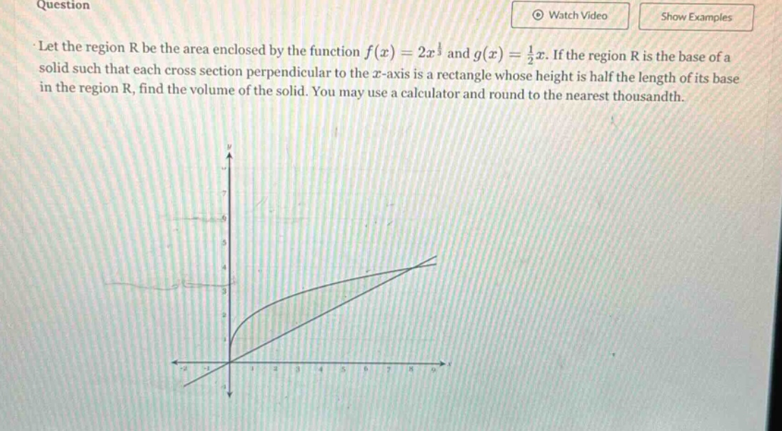 question\nlet the region r be the area enclosed by the function f(x)=2x^{\frac{1}{2}} and g(x)=\frac{1}{2}x. if the region r is the base of a solid such that each cross - section perpendicular to the x - axis is a rectangle whose height is half the length of its base in the region r, find the volume of the solid. you may use a calculator and round to the nearest thousandth.