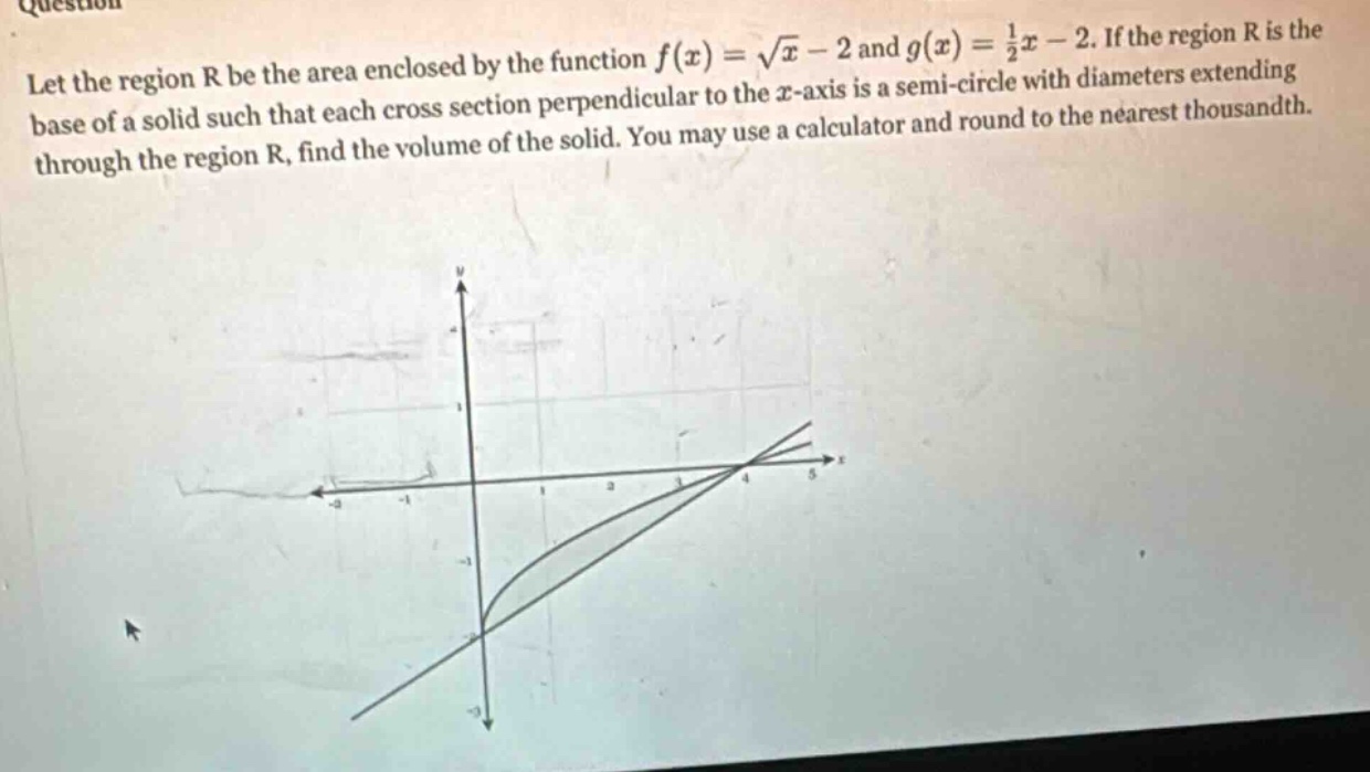let the region r be the area enclosed by the function f(x)=√x - 2 and g(x)=1/2x - 2. if the region r is the base of a solid such that each cross - section perpendicular to the x - axis is a semi - circle with diameters extending through the region r, find the volume of the solid. you may use a calculator and round to the nearest thousandth.