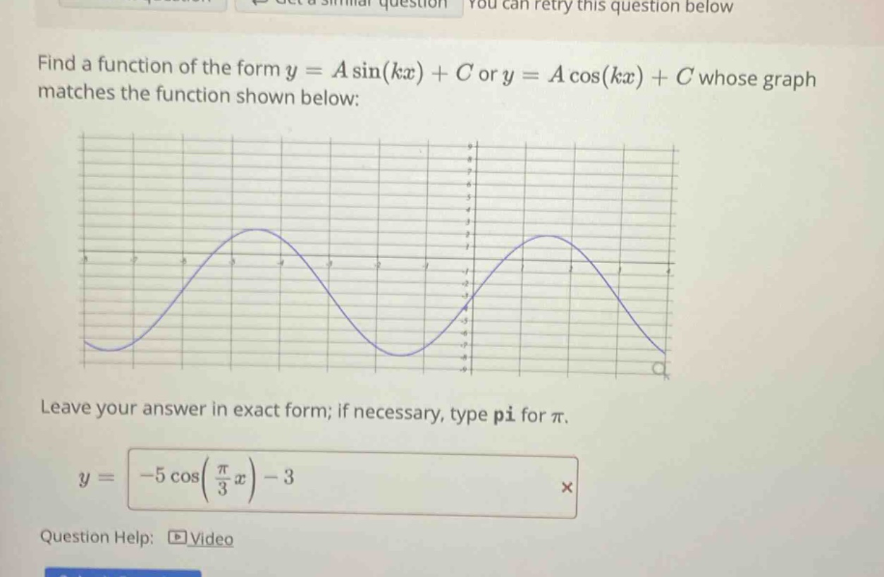 find a function of the form y = a sin(kx) + c or y = a cos(kx) + c whose graph matches the function shown below: leave your answer in exact form; if necessary, type pi for π. y = -5 cos(π/3 x) - 3 question help: video