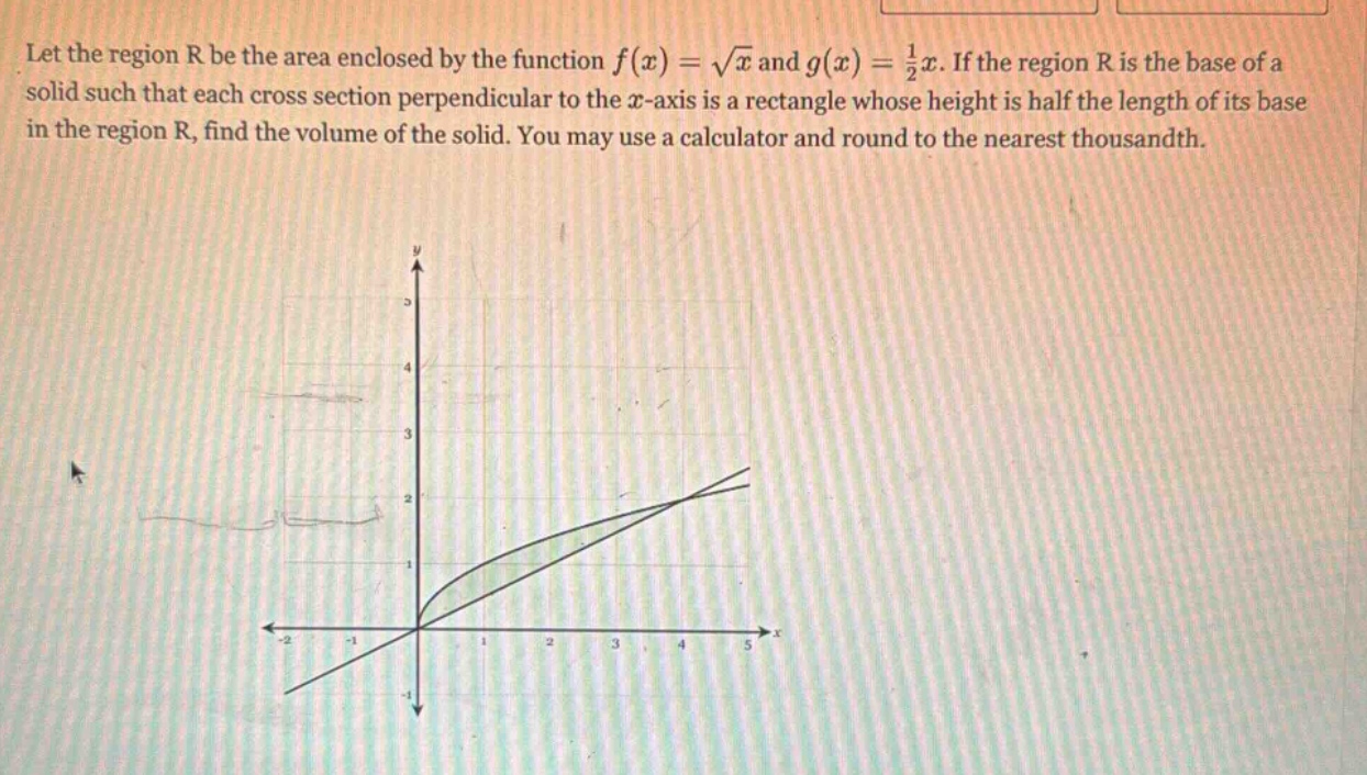 let the region r be the area enclosed by the function f(x) = √x and g(x) = 1/2x. if the region r is the base of a solid such that each cross - section perpendicular to the x - axis is a rectangle whose height is half the length of its base in the region r, find the volume of the solid. you may use a calculator and round to the nearest thousandth.