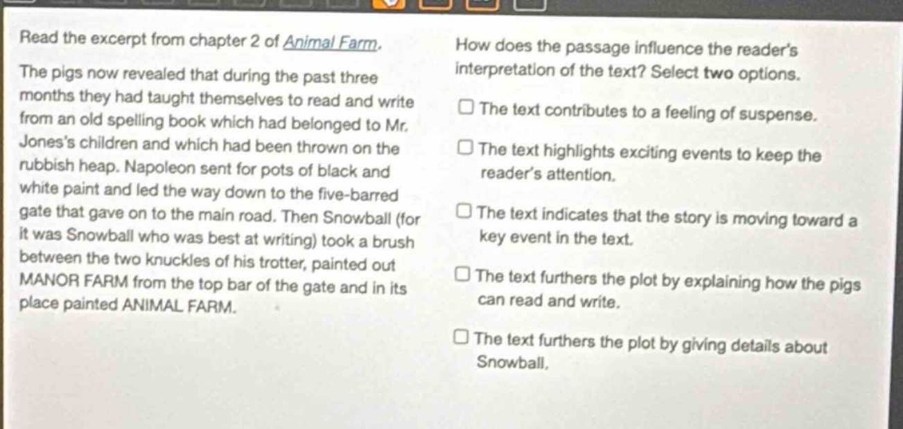 read the excerpt from chapter 2 of animal farm. the pigs now revealed that during the past three months they had taught themselves to read and write from an old spelling book which had belonged to mr. joness children and which had been thrown on the rubbish heap. napoleon sent for pots of black and white paint and led the way down to the five - barred gate that gave on to the main road. then snowball (for it was snowball who was best at writing) took a brush between the two knuckles of his trotter, painted out manor farm from the top bar of the gate and in its place painted animal farm. how does the passage influence the readers interpretation of the text? select two options. the text contributes to a feeling of suspense. the text highlights exciting events to keep the readers attention. the text indicates that the story is moving toward a key event in the text. the text furthers the plot by explaining how the pigs can read and write. the text furthers the plot by giving details about snowball.