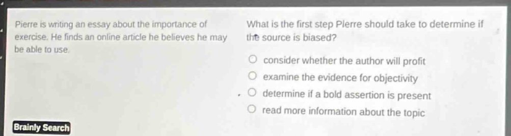 pierre is writing an essay about the importance of exercise. he finds an online article he believes he may be able to use. what is the first step pierre should take to determine if the source is biased? consider whether the author will profit examine the evidence for objectivity determine if a bold assertion is present read more information about the topic