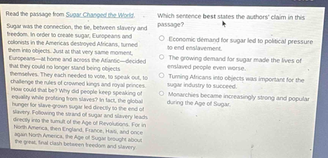 read the passage from sugar changed the world. sugar was the connection, the tie, between slavery and freedom. in order to create sugar, europeans and colonists in the americas destroyed africans, turned them into objects. just at that very same moment, europeans—at home and across the atlantic—decided that they could no longer stand being objects themselves. they each needed to vote, to speak out, to challenge the rules of crowned kings and royal princes. how could that be? why did people keep speaking of equality while profiting from slaves? in fact, the global hunger for slave - grown sugar led directly to the end of slavery. following the strand of sugar and slavery leads directly into the tumult of the age of revolutions. for in north america, then england, france, haiti, and once again north america, the age of sugar brought about the great, final clash between freedom and slavery. which sentence best states the authors claim in this passage? economic demand for sugar led to political pressure to end enslavement. the growing demand for sugar made the lives of enslaved people even worse. turning africans into objects was important for the sugar industry to succeed. monarchies became increasingly strong and popular during the age of sugar.