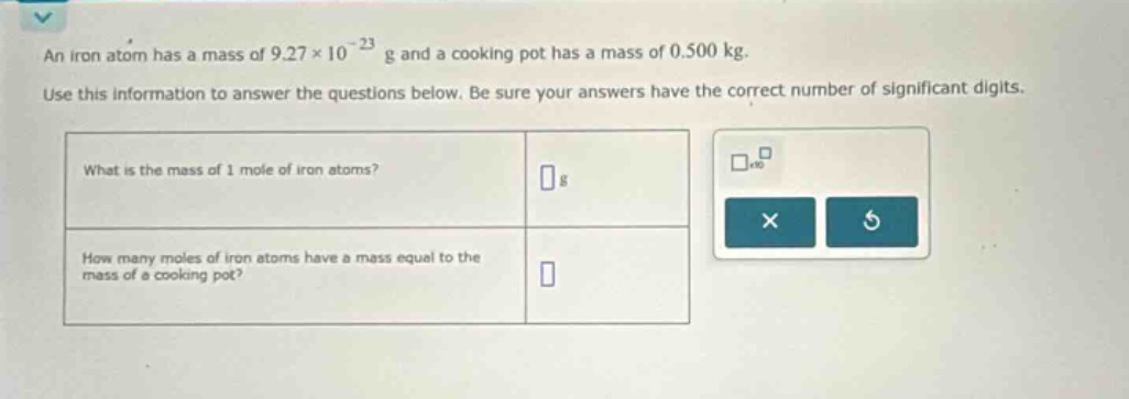 an iron atom has a mass of 9.27×10⁻²³ g and a cooking pot has a mass of 0.500 kg. use this information to answer the questions below. be sure your answers have the correct number of significant digits. what is the mass of 1 mole of iron atoms? g how many moles of iron atoms have a mass equal to the mass of a cooking pot?