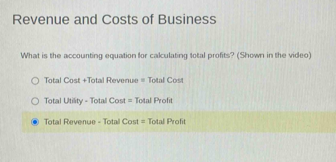 revenue and costs of business\nwhat is the accounting equation for calculating total profits? (shown in the video)\n○ total cost +total revenue = total cost\n○ total utility - total cost = total profit\n● total revenue - total cost = total profit