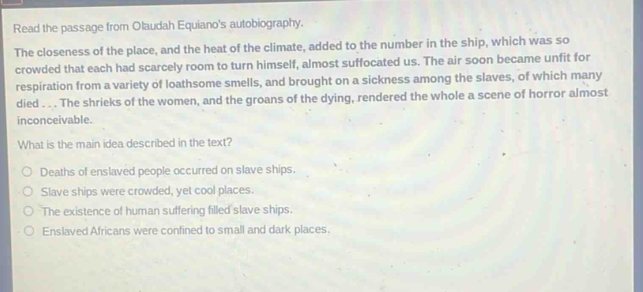 read the passage from olaudah equianos autobiography. the closeness of the place, and the heat of the climate, added to the number in the ship, which was so crowded that each had scarcely room to turn himself, almost suffocated us. the air soon became unfit for respiration from a variety of loathsome smells, and brought on a sickness among the slaves, of which many died... the shrieks of the women, and the groans of the dying, rendered the whole a scene of horror almost inconceivable. what is the main idea described in the text? deaths of enslaved people occurred on slave ships. slave ships were crowded, yet cool places. the existence of human suffering filled slave ships. enslaved africans were confined to small and dark places.