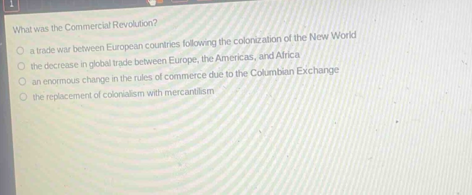 what was the commercial revolution?\n a trade war between european countries following the colonization of the new world\n the decrease in global trade between europe, the americas, and africa\n an enormous change in the rules of commerce due to the columbian exchange\n the replacement of colonialism with mercantilism
