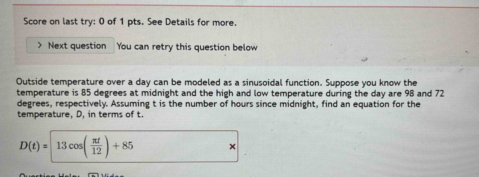 score on last try: 0 of 1 pts. see details for more. > next question you can retry this question below outside temperature over a day can be modeled as a sinusoidal function. suppose you know the temperature is 85 degrees at midnight and the high and low temperature during the day are 98 and 72 degrees, respectively. assuming t is the number of hours since midnight, find an equation for the temperature, d, in terms of t. d(t) = 13 cos(πt/12) + 85 ×