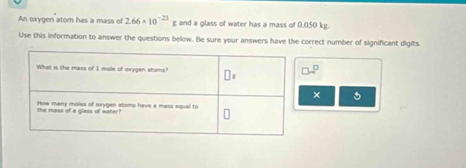 an oxygen atom has a mass of 2.66×10⁻²³ g and a glass of water has a mass of 0.050 kg. use this information to answer the questions below. be sure your answers have the correct number of significant digits. what is the mass of 1 mole of oxygen atoms? g how many moles of oxygen atoms have a mass equal to the mass of a glass of water?