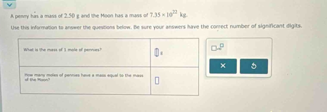 a penny has a mass of 2.50 g and the moon has a mass of 7.35×10²² kg. use this information to answer the questions below. be sure your answers have the correct number of significant digits. what is the mass of 1 mole of pennies? g how many moles of pennies have a mass equal to the mass of the moon?