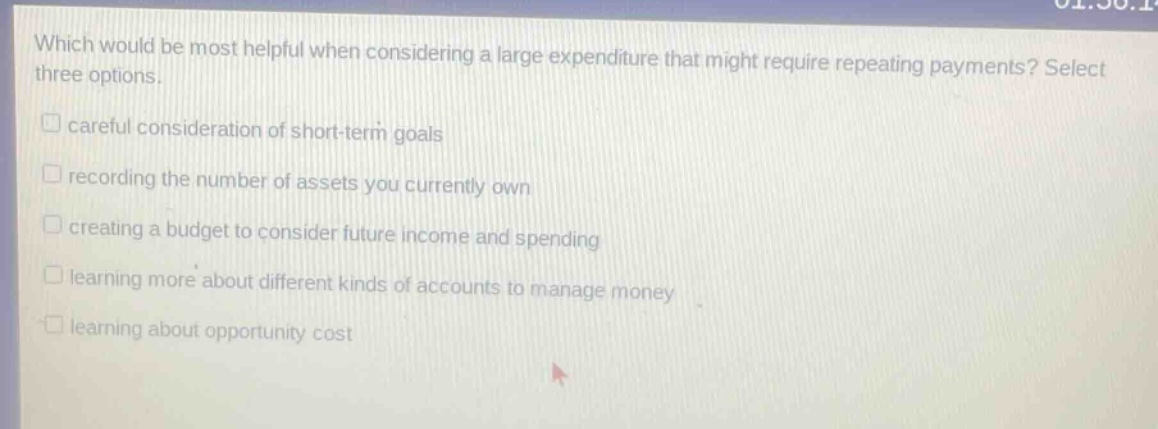 which would be most helpful when considering a large expenditure that might require repeating payments? select three options. careful consideration of short - term goals recording the number of assets you currently own creating a budget to consider future income and spending learning more about different kinds of accounts to manage money learning about opportunity cost