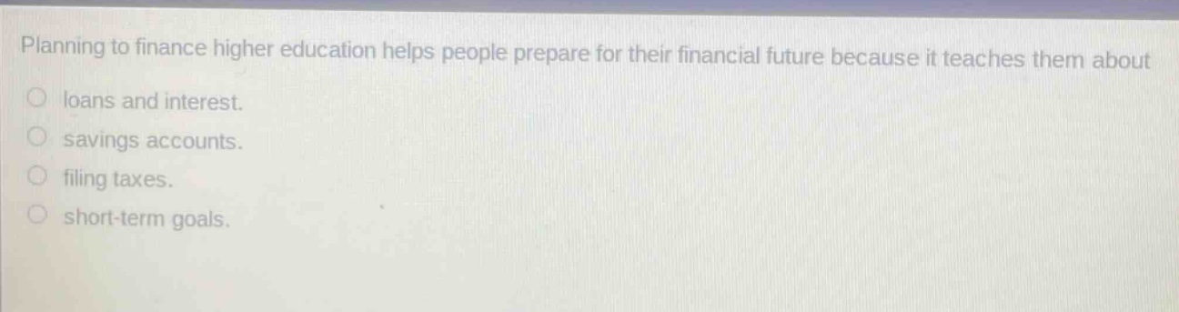 planning to finance higher education helps people prepare for their financial future because it teaches them about loans and interest. savings accounts. filing taxes. short - term goals.