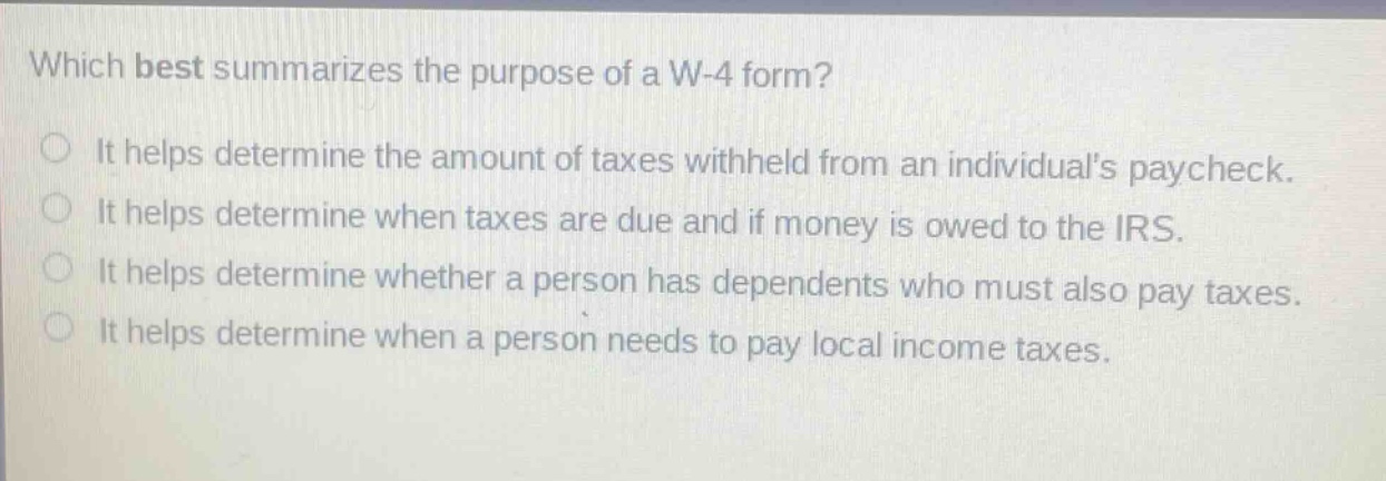 which best summarizes the purpose of a w-4 form? it helps determine the amount of taxes withheld from an individuals paycheck. it helps determine when taxes are due and if money is owed to the irs. it helps determine whether a person has dependents who must also pay taxes. it helps determine when a person needs to pay local income taxes.
