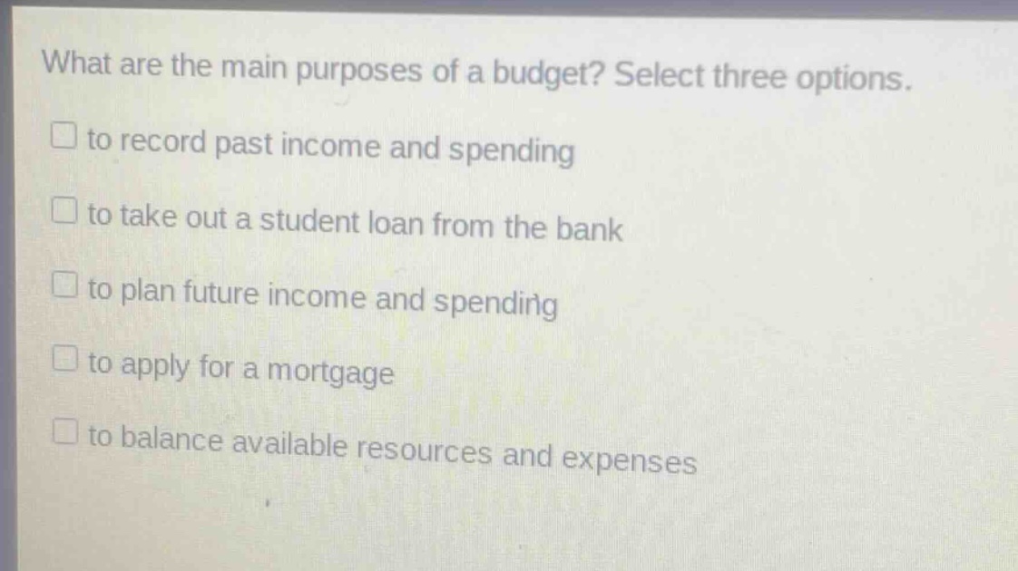 what are the main purposes of a budget? select three options. to record past income and spending to take out a student loan from the bank to plan future income and spending to apply for a mortgage to balance available resources and expenses