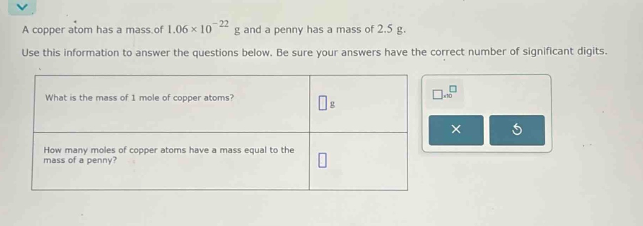 a copper atom has a mass of 1.06×10⁻²² g and a penny has a mass of 2.5 g. use this information to answer the questions below. be sure your answers have the correct number of significant digits. what is the mass of 1 mole of copper atoms? g how many moles of copper atoms have a mass equal to the mass of a penny?