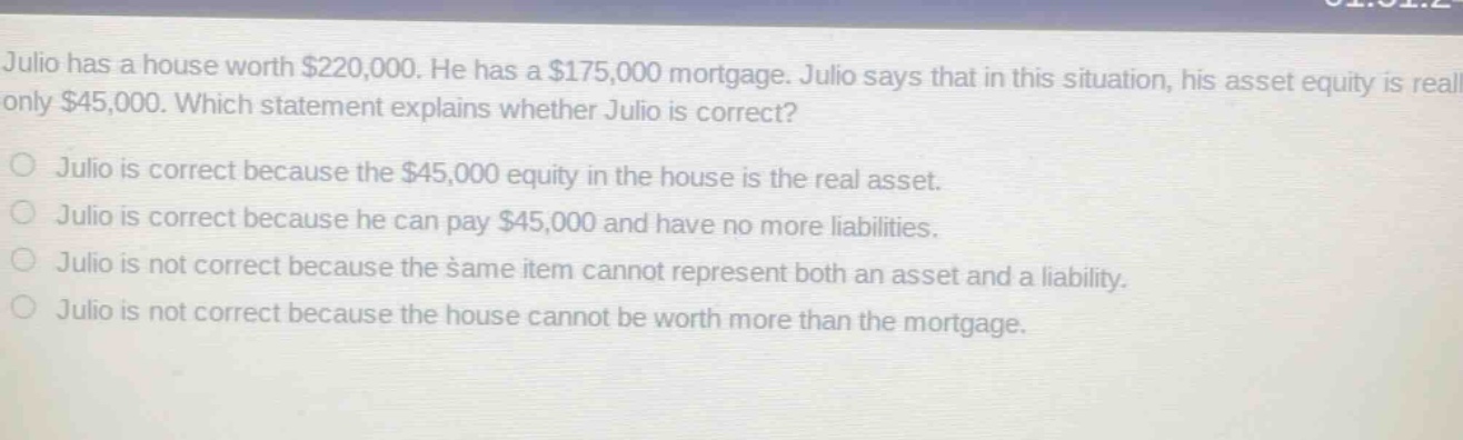 julio has a house worth $220,000. he has a $175,000 mortgage. julio says that in this situation, his asset equity is really only $45,000. which statement explains whether julio is correct? julio is correct because the $45,000 equity in the house is the real asset. julio is correct because he can pay $45,000 and have no more liabilities. julio is not correct because the same item cannot represent both an asset and a liability. julio is not correct because the house cannot be worth more than the mortgage.