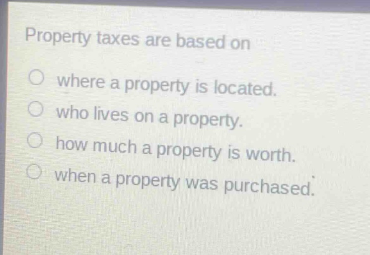 property taxes are based on\nwhere a property is located.\nwho lives on a property.\nhow much a property is worth.\nwhen a property was purchased.