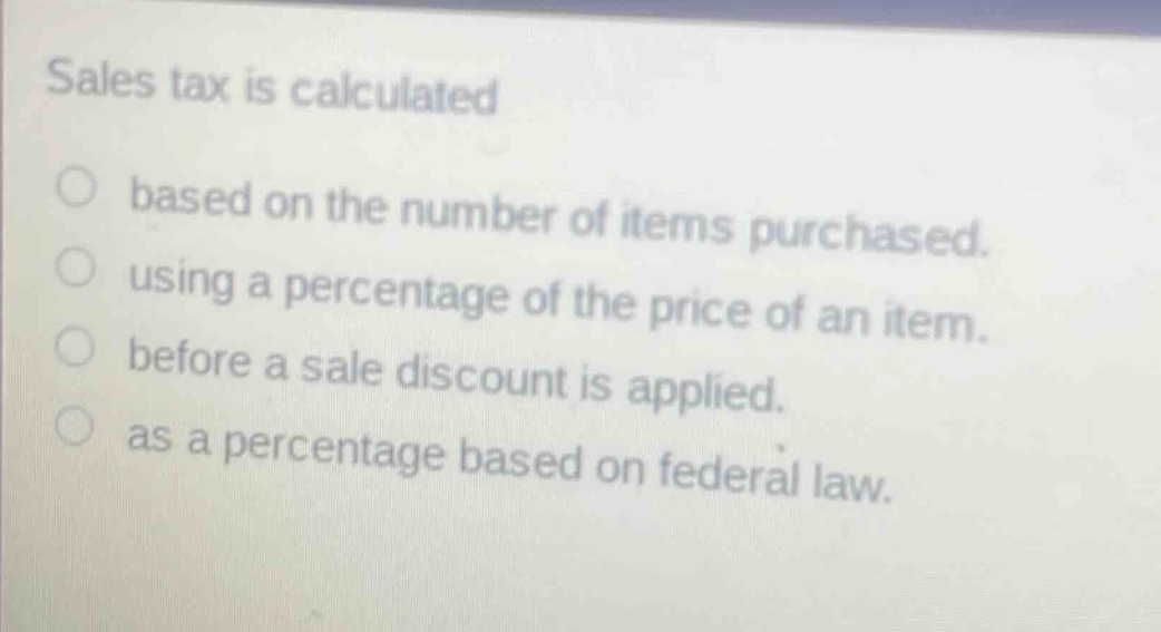 sales tax is calculated based on the number of items purchased. using a percentage of the price of an item. before a sale discount is applied. as a percentage based on federal law.