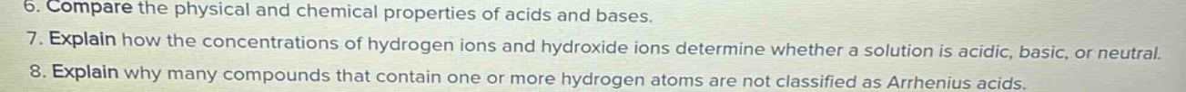 6. compare the physical and chemical properties of acids and bases.\n7. explain how the concentrations of hydrogen ions and hydroxide ions determine whether a solution is acidic, basic, or neutral.\n8. explain why many compounds that contain one or more hydrogen atoms are not classified as arrhenius acids.
