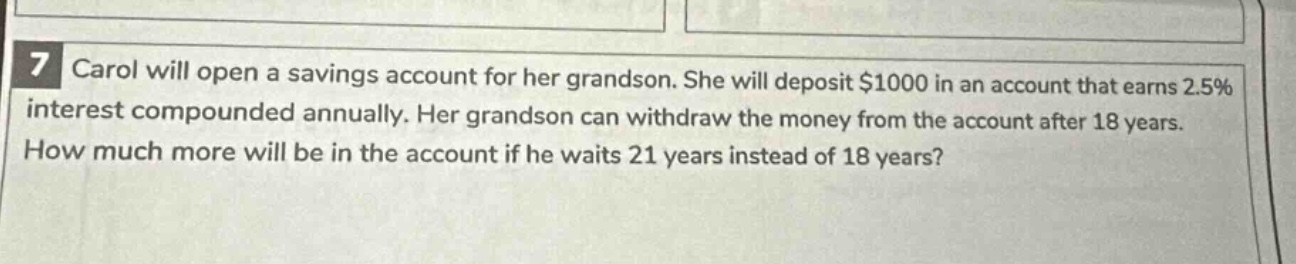 7 carol will open a savings account for her grandson. she will deposit $1000 in an account that earns 2.5% interest compounded annually. her grandson can withdraw the money from the account after 18 years. how much more will be in the account if he waits 21 years instead of 18 years?