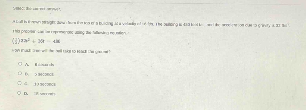 select the correct answer. a ball is thrown straight down from the top of a building at a velocity of 16 ft/s. the building is 480 feet tall, and the acceleration due to gravity is 32 ft/s². this problem can be represented using the following equation. (1/2)32t² + 16t = 480 how much time will the ball take to reach the ground? a. 6 seconds b. 5 seconds c. 10 seconds d. 15 seconds