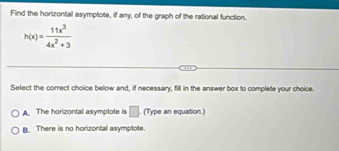 find the horizontal asymptote, if any, of the graph of the rational function. h(x)=11x³/(4x² + 3) select the correct choice below and, if necessary, fill in the answer box to complete your choice. a. the horizontal asymptote is. (type an equation.) b. there is no horizontal asymptote.