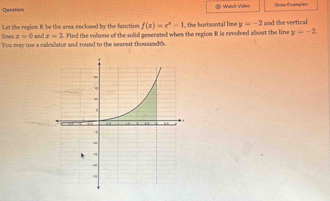 question let the region r be the area enclosed by the function f(x)=e^x - 1, the horizontal line y = -2 and the vertical lines x = 0 and x = 3. find the volume of the solid generated when the region r is revolved about the line y = -2. you may use a calculator and round to the nearest thousandth.
