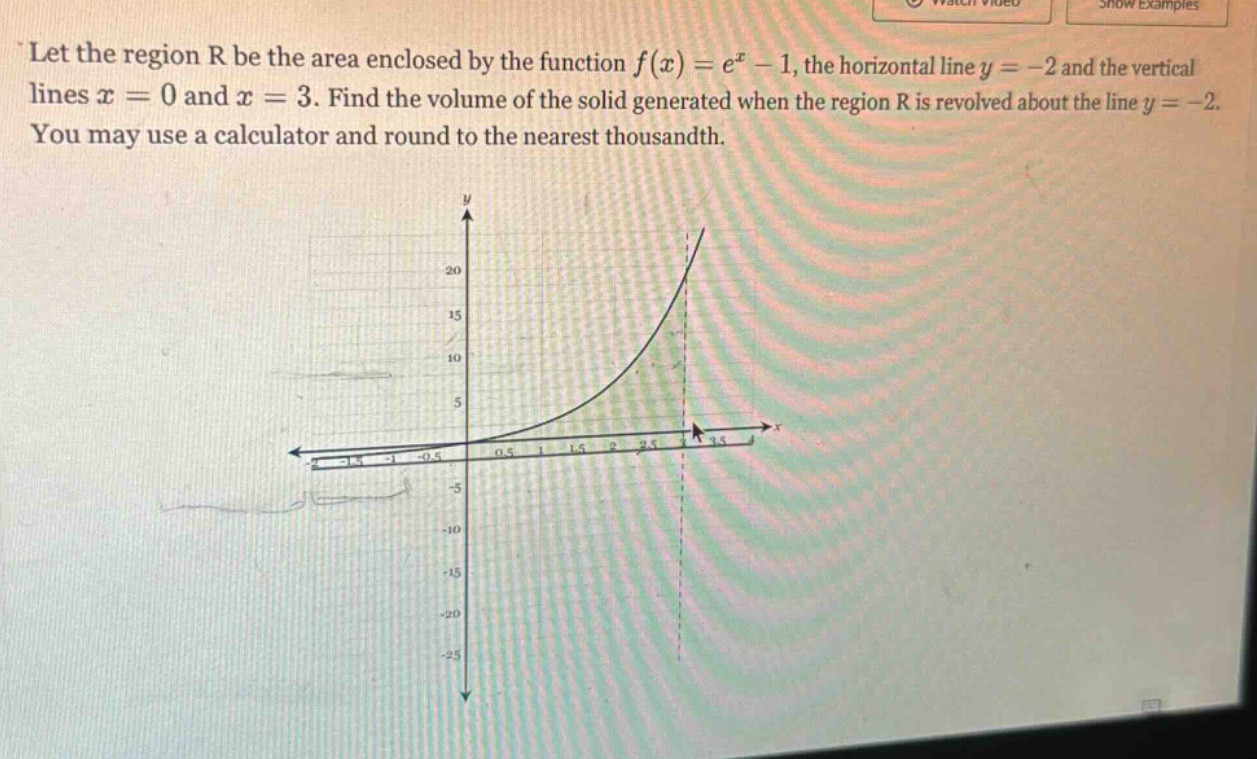 let the region r be the area enclosed by the function f(x)=e^x - 1, the horizontal line y = -2 and the vertical lines x = 0 and x = 3. find the volume of the solid generated when the region r is revolved about the line y = -2. you may use a calculator and round to the nearest thousandth.