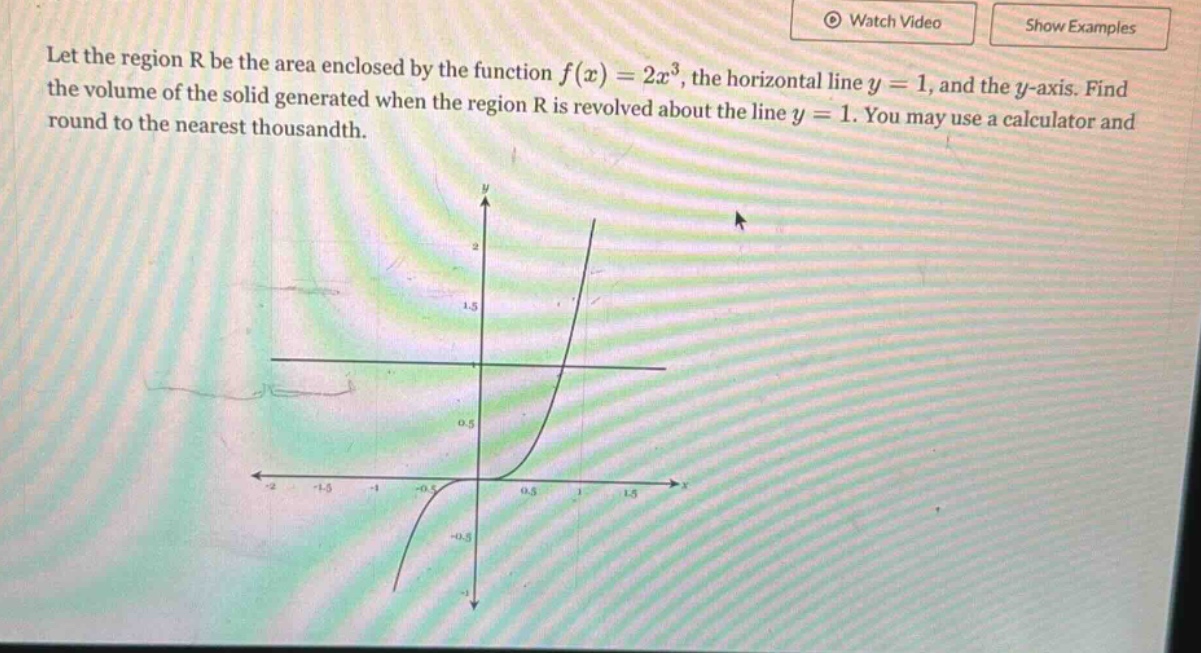 let the region r be the area enclosed by the function f(x)=2x³, the horizontal line y = 1, and the y - axis. find the volume of the solid generated when the region r is revolved about the line y = 1. you may use a calculator and round to the nearest thousandth.