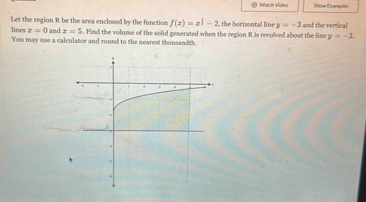 let the region r be the area enclosed by the function f(x)=x^(1/3)-2, the horizontal line y = - 3 and the vertical lines x = 0 and x = 5. find the volume of the solid generated when the region r is revolved about the line y=-3. you may use a calculator and round to the nearest thousandth.